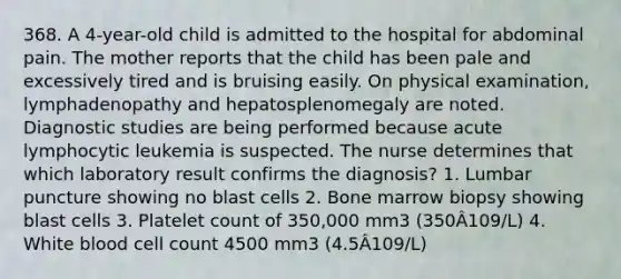 368. A 4-year-old child is admitted to the hospital for abdominal pain. The mother reports that the child has been pale and excessively tired and is bruising easily. On physical examination, lymphadenopathy and hepatosplenomegaly are noted. Diagnostic studies are being performed because acute lymphocytic leukemia is suspected. The nurse determines that which laboratory result confirms the diagnosis? 1. Lumbar puncture showing no blast cells 2. Bone marrow biopsy showing blast cells 3. Platelet count of 350,000 mm3 (350Â109/L) 4. White blood cell count 4500 mm3 (4.5Â109/L)