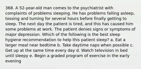 368. A 52-year-old man comes to the psychiatrist with complaints of problems sleeping. He has problems falling asleep, tossing and turning for several hours before finally getting to sleep. The next day the patient is tired, and this has caused him some problems at work. The patient denies signs or symptoms of major depression. Which of the following is the best sleep hygiene recommendation to help this patient sleep? a. Eat a larger meal near bedtime b. Take daytime naps when possible c. Get up at the same time every day d. Watch television in bed until sleepy e. Begin a graded program of exercise in the early evening