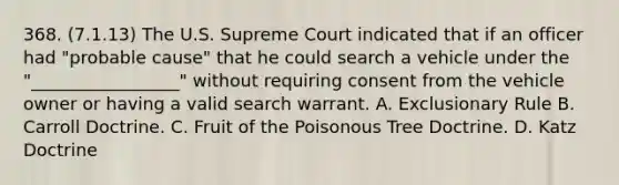 368. (7.1.13) The U.S. Supreme Court indicated that if an officer had "probable cause" that he could search a vehicle under the "_________________" without requiring consent from the vehicle owner or having a valid search warrant. A. Exclusionary Rule B. Carroll Doctrine. C. Fruit of the Poisonous Tree Doctrine. D. Katz Doctrine