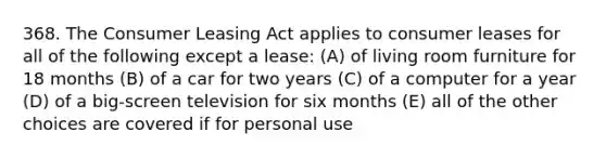 368. The Consumer Leasing Act applies to consumer leases for all of the following except a lease: (A) of living room furniture for 18 months (B) of a car for two years (C) of a computer for a year (D) of a big-screen television for six months (E) all of the other choices are covered if for personal use