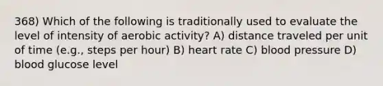 368) Which of the following is traditionally used to evaluate the level of intensity of aerobic activity? A) distance traveled per unit of time (e.g., steps per hour) B) heart rate C) blood pressure D) blood glucose level