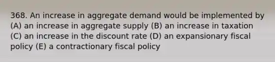 368. An increase in aggregate demand would be implemented by (A) an increase in aggregate supply (B) an increase in taxation (C) an increase in the discount rate (D) an expansionary fiscal policy (E) a contractionary fiscal policy