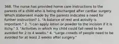 368. The nurse has provided home care instructions to the parents of a child who is being discharged after cardiac surgery. Which statement made by the parents indicates a need for further instruction? 1. "A balance of rest and activity is important." 2. "I can apply lotion or powder to the incision if it is itchy." 3. "Activities in which my child could fall need to be avoided for 2 to 4 weeks." 4. "Large crowds of people need to be avoided for at least 2 weeks after surgery."