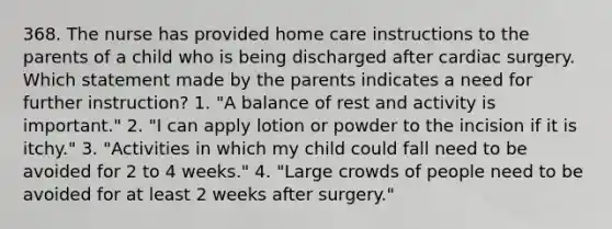 368. The nurse has provided home care instructions to the parents of a child who is being discharged after cardiac surgery. Which statement made by the parents indicates a need for further instruction? 1. "A balance of rest and activity is important." 2. "I can apply lotion or powder to the incision if it is itchy." 3. "Activities in which my child could fall need to be avoided for 2 to 4 weeks." 4. "Large crowds of people need to be avoided for at least 2 weeks after surgery."