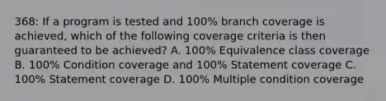 368: If a program is tested and 100% branch coverage is achieved, which of the following coverage criteria is then guaranteed to be achieved? A. 100% Equivalence class coverage B. 100% Condition coverage and 100% Statement coverage C. 100% Statement coverage D. 100% Multiple condition coverage