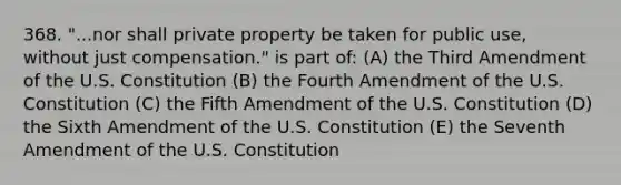 368. "...nor shall private property be taken for public use, without just compensation." is part of: (A) the Third Amendment of the U.S. Constitution (B) the Fourth Amendment of the U.S. Constitution (C) the Fifth Amendment of the U.S. Constitution (D) the Sixth Amendment of the U.S. Constitution (E) the Seventh Amendment of the U.S. Constitution