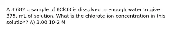 A 3.682 g sample of KClO3 is dissolved in enough water to give 375. mL of solution. What is the chlorate ion concentration in this solution? A) 3.00 10-2 M