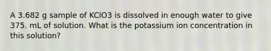 A 3.682 g sample of KClO3 is dissolved in enough water to give 375. mL of solution. What is the potassium ion concentration in this solution?