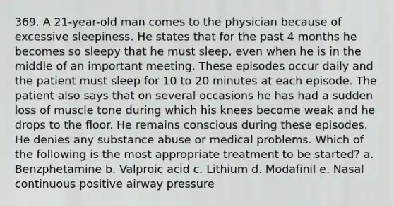 369. A 21-year-old man comes to the physician because of excessive sleepiness. He states that for the past 4 months he becomes so sleepy that he must sleep, even when he is in the middle of an important meeting. These episodes occur daily and the patient must sleep for 10 to 20 minutes at each episode. The patient also says that on several occasions he has had a sudden loss of muscle tone during which his knees become weak and he drops to the floor. He remains conscious during these episodes. He denies any substance abuse or medical problems. Which of the following is the most appropriate treatment to be started? a. Benzphetamine b. Valproic acid c. Lithium d. Modafinil e. Nasal continuous positive airway pressure