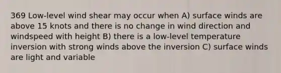 369 Low-level wind shear may occur when A) surface winds are above 15 knots and there is no change in wind direction and windspeed with height B) there is a low-level temperature inversion with strong winds above the inversion C) surface winds are light and variable