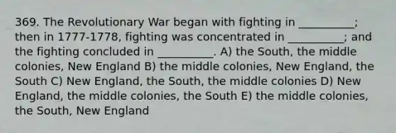 369. The Revolutionary War began with fighting in __________; then in 1777-1778, fighting was concentrated in __________; and the fighting concluded in __________. A) the South, the middle colonies, New England B) the middle colonies, New England, the South C) New England, the South, the middle colonies D) New England, the middle colonies, the South E) the middle colonies, the South, New England