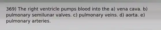 369) The right ventricle pumps blood into the a) vena cava. b) pulmonary semilunar valves. c) pulmonary veins. d) aorta. e) pulmonary arteries.