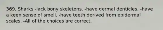 369. Sharks -lack bony skeletons. -have dermal denticles. -have a keen sense of smell. -have teeth derived from epidermal scales. -All of the choices are correct.