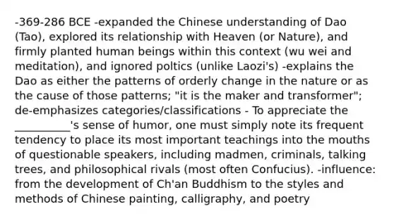 -369-286 BCE -expanded the Chinese understanding of Dao (Tao), explored its relationship with Heaven (or Nature), and firmly planted human beings within this context (wu wei and meditation), and ignored poltics (unlike Laozi's) -explains the Dao as either the patterns of orderly change in the nature or as the cause of those patterns; "it is the maker and transformer"; de-emphasizes categories/classifications - To appreciate the __________'s sense of humor, one must simply note its frequent tendency to place its most important teachings into the mouths of questionable speakers, including madmen, criminals, talking trees, and philosophical rivals (most often Confucius). -influence: from the development of Ch'an Buddhism to the styles and methods of Chinese painting, calligraphy, and poetry