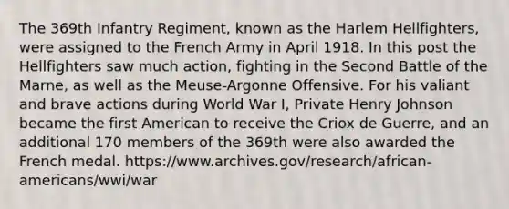 The 369th Infantry Regiment, known as the Harlem Hellfighters, were assigned to the French Army in April 1918. In this post the Hellfighters saw much action, fighting in the Second Battle of the Marne, as well as the Meuse-Argonne Offensive. For his valiant and brave actions during World War I, Private Henry Johnson became the first American to receive the Criox de Guerre, and an additional 170 members of the 369th were also awarded the French medal. https://www.archives.gov/research/african-americans/wwi/war