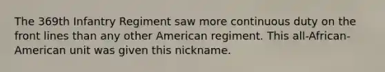 The 369th Infantry Regiment saw more continuous duty on the front lines than any other American regiment. This all-African-American unit was given this nickname.