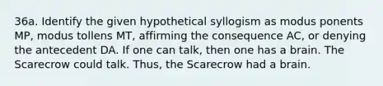 36a. Identify the given hypothetical syllogism as modus ponents MP, modus tollens MT, affirming the consequence AC, or denying the antecedent DA. If one can talk, then one has a brain. The Scarecrow could talk. Thus, the Scarecrow had a brain.