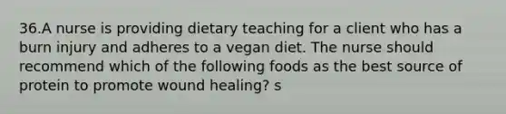 36.A nurse is providing dietary teaching for a client who has a burn injury and adheres to a vegan diet. The nurse should recommend which of the following foods as the best source of protein to promote wound healing? s