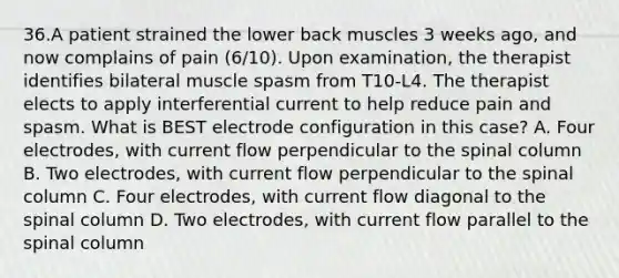 36.A patient strained the lower back muscles 3 weeks ago, and now complains of pain (6/10). Upon examination, the therapist identifies bilateral muscle spasm from T10-L4. The therapist elects to apply interferential current to help reduce pain and spasm. What is BEST electrode configuration in this case? A. Four electrodes, with current flow perpendicular to the spinal column B. Two electrodes, with current flow perpendicular to the spinal column C. Four electrodes, with current flow diagonal to the spinal column D. Two electrodes, with current flow parallel to the spinal column