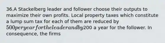 36.A Stackelberg leader and follower choose their outputs to maximize their own profits. Local property taxes which constitute a lump sum tax for each of them are reduced by 500 per year for the leader and by200 a year for the follower. In consequence, the firms