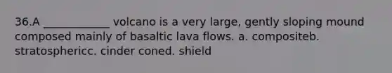 36.​A ____________ volcano is a very large, gently sloping mound composed mainly of basaltic lava flows. a. composite​b. stratospheric​c. cinder cone​d. shield