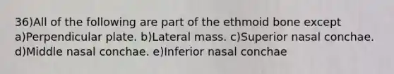 36)All of the following are part of the ethmoid bone except a)Perpendicular plate. b)Lateral mass. c)Superior nasal conchae. d)Middle nasal conchae. e)Inferior nasal conchae