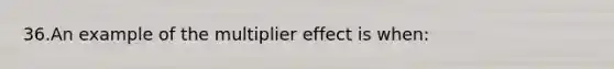 36.An example of the multiplier effect is when: