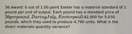 36.Award: 0 out of 1.00 point Exeter has a material standard of 1 pound per unit of output. Each pound has a standard price of 26 per pound. During July, Exeter paid142,000 for 5,030 pounds, which they used to produce 4,790 units. What is the direct materials quantity variance?