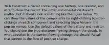 36.b Construct a circuit containing one battery, one resistor, and wire to close the circuit. The order and orientation doesn't matter, but it should look something like the figure below. You can show the values of the components by right-clicking (control-clicking) on each component and selecting Show Value in the pop-up menus. Use the default values of the battery and resistor. You should see the blue electrons flowing through the circuit. In what direction is the current flowing through the circuit? Recall that current is the flow of positive charge.