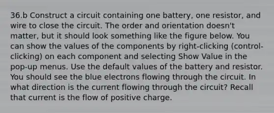 36.b Construct a circuit containing one battery, one resistor, and wire to close the circuit. The order and orientation doesn't matter, but it should look something like the figure below. You can show the values of the components by right-clicking (control-clicking) on each component and selecting Show Value in the pop-up menus. Use the default values of the battery and resistor. You should see the blue electrons flowing through the circuit. In what direction is the current flowing through the circuit? Recall that current is the flow of positive charge.