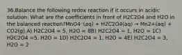 36.Balance the following redox reaction if it occurs in acidic solution. What are the coefficients in front of H2C2O4 and H2O in the balanced reaction?MnO4⁻(aq) + H2C2O4(aq) → Mn2+(aq) + CO2(g) A) H2C2O4 = 5, H2O = 8B) H2C2O4 = 1, H2O = 1C) H2C2O4 =5, H2O = 1D) H2C2O4 = 1, H2O = 4E) H2C2O4 = 3, H2O = 2