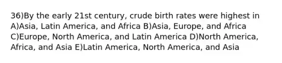 36)By the early 21st century, crude birth rates were highest in A)Asia, Latin America, and Africa B)Asia, Europe, and Africa C)Europe, North America, and Latin America D)North America, Africa, and Asia E)Latin America, North America, and Asia