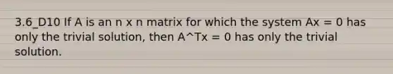 3.6_D10 If A is an n x n matrix for which the system Ax = 0 has only the trivial solution, then A^Tx = 0 has only the trivial solution.