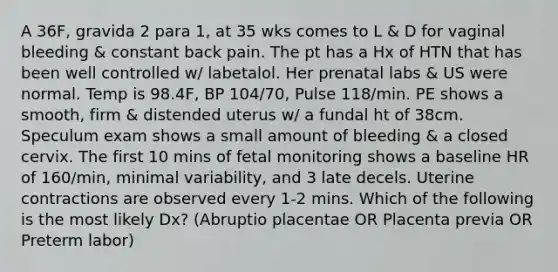 A 36F, gravida 2 para 1, at 35 wks comes to L & D for vaginal bleeding & constant back pain. The pt has a Hx of HTN that has been well controlled w/ labetalol. Her prenatal labs & US were normal. Temp is 98.4F, BP 104/70, Pulse 118/min. PE shows a smooth, firm & distended uterus w/ a fundal ht of 38cm. Speculum exam shows a small amount of bleeding & a closed cervix. The first 10 mins of fetal monitoring shows a baseline HR of 160/min, minimal variability, and 3 late decels. Uterine contractions are observed every 1-2 mins. Which of the following is the most likely Dx? (Abruptio placentae OR Placenta previa OR Preterm labor)