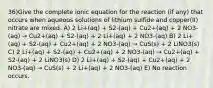 36)Give the complete ionic equation for the reaction (if any) that occurs when aqueous solutions of lithium sulfide and copper(II) nitrate are mixed. A) 2 Li+(aq) + S2-(aq) + Cu2+(aq) + 2 NO3-(aq) → Cu2+(aq) + S2-(aq) + 2 Li+(aq) + 2 NO3-(aq) B) 2 Li+(aq) + S2-(aq) + Cu2+(aq) + 2 NO3-(aq) → CuS(s) + 2 LiNO3(s) C) 2 Li+(aq) + S2-(aq) + Cu2+(aq) + 2 NO3-(aq) → Cu2+(aq) + S2-(aq) + 2 LiNO3(s) D) 2 Li+(aq) + S2-(aq) + Cu2+(aq) + 2 NO3-(aq) → CuS(s) + 2 Li+(aq) + 2 NO3-(aq) E) No reaction occurs.