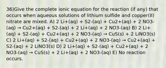 36)Give the complete ionic equation for the reaction (if any) that occurs when aqueous solutions of lithium sulfide and copper(II) nitrate are mixed. A) 2 Li+(aq) + S2-(aq) + Cu2+(aq) + 2 NO3-(aq) → Cu2+(aq) + S2-(aq) + 2 Li+(aq) + 2 NO3-(aq) B) 2 Li+(aq) + S2-(aq) + Cu2+(aq) + 2 NO3-(aq) → CuS(s) + 2 LiNO3(s) C) 2 Li+(aq) + S2-(aq) + Cu2+(aq) + 2 NO3-(aq) → Cu2+(aq) + S2-(aq) + 2 LiNO3(s) D) 2 Li+(aq) + S2-(aq) + Cu2+(aq) + 2 NO3-(aq) → CuS(s) + 2 Li+(aq) + 2 NO3-(aq) E) No reaction occurs.