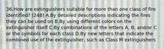 36.How are extinguishers suitable for more than one class of fire identified? (248) A.By detailed descriptions indicating the fires they can be used on B.By using different colors on the extinguisher itself C.By combinations of the letters A, B, and/or C or the symbols for each class D.By new letters that indicate the combined use of the extinguisher, such as Class M extinguishers