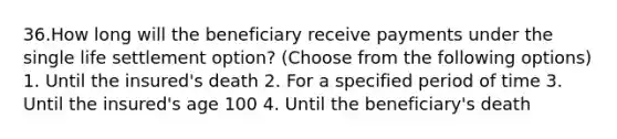 36.How long will the beneficiary receive payments under the single life settlement option? (Choose from the following options) 1. Until the insured's death 2. For a specified period of time 3. Until the insured's age 100 4. Until the beneficiary's death