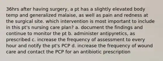 36hrs after having surgery, a pt has a slightly elevated body temp and generalized malaise, as well as pain and redness at the surgical site. which intervention is most important to include in this pt's nursing care plan? a. document the findings and continue to monitor the pt b. administer antipyretics, as prescribed c. increase the frequency of assessment to every hour and notify the pt's PCP d. increase the frequency of wound care and contact the PCP for an antibiotic prescription