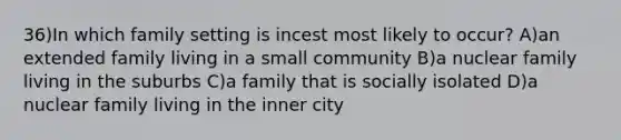 36)In which family setting is incest most likely to occur? A)an extended family living in a small community B)a nuclear family living in the suburbs C)a family that is socially isolated D)a nuclear family living in the inner city