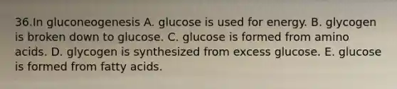 36.In gluconeogenesis A. glucose is used for energy. B. glycogen is broken down to glucose. C. glucose is formed from <a href='https://www.questionai.com/knowledge/k9gb720LCl-amino-acids' class='anchor-knowledge'>amino acids</a>. D. glycogen is synthesized from excess glucose. E. glucose is formed from fatty acids.