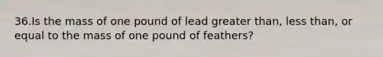 36.Is the mass of one pound of lead greater than, less than, or equal to the mass of one pound of feathers?