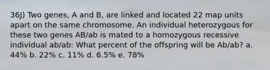 36J) Two genes, A and B, are linked and located 22 map units apart on the same chromosome. An individual heterozygous for these two genes AB/ab is mated to a homozygous recessive individual ab/ab: What percent of the offspring will be Ab/ab? a. 44% b. 22% c. 11% d. 6.5% e. 78%