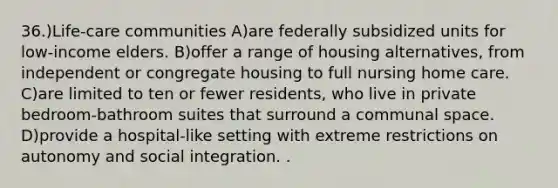 36.)Life-care communities A)are federally subsidized units for low-income elders. B)offer a range of housing alternatives, from independent or congregate housing to full nursing home care. C)are limited to ten or fewer residents, who live in private bedroom-bathroom suites that surround a communal space. D)provide a hospital-like setting with extreme restrictions on autonomy and social integration. .