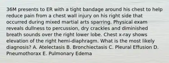 36M presents to ER with a tight bandage around his chest to help reduce pain from a chest wall injury on his right side that occurred during mixed martial arts sparring. Physical exam reveals dullness to percussion, dry crackles and diminished breath sounds over the right lower lobe. Chest x-ray shows elevation of the right hemi-diaphragm. What is the most likely diagnosis? A. Atelectasis B. Bronchiectasis C. Pleural Effusion D. Pneumothorax E. Pulmonary Edema