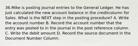 36.Mike is posting journal entries to the General Ledger. He has just calculated the new account balance in the creditcolumn for Sales. What is the NEXT step in the posting procedure? A. Write the account number B. Record the account number that the entry was posted to in the journal in the post reference column. C. Write the debit amount D. Record the source document in the Document Number Column.