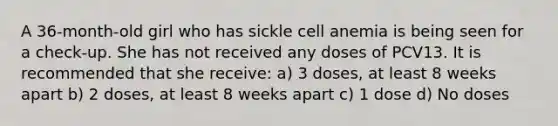 A 36-month-old girl who has sickle cell anemia is being seen for a check-up. She has not received any doses of PCV13. It is recommended that she receive: a) 3 doses, at least 8 weeks apart b) 2 doses, at least 8 weeks apart c) 1 dose d) No doses