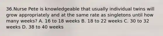 36.Nurse Pete is knowledgeable that usually individual twins will grow appropriately and at the same rate as singletons until how many weeks? A. 16 to 18 weeks B. 18 to 22 weeks C. 30 to 32 weeks D. 38 to 40 weeks