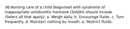 36.Nursing care of a child diagnosed with syndrome of inappropriate antidiuretic hormone (SIADH) should include (Select all that apply): a. Weigh daily. b. Encourage fluids. c. Turn frequently. d. Maintain nothing by mouth. e. Restrict fluids.