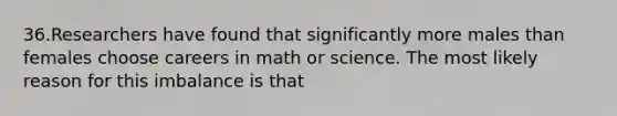 36.Researchers have found that significantly more males than females choose careers in math or science. The most likely reason for this imbalance is that